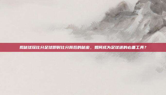 揭秘球琛比分足球即时比分背后的秘密，如何成为足球迷的必备工具？