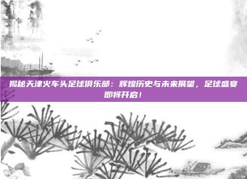 揭秘天津火车头足球俱乐部：辉煌历史与未来展望，足球盛宴即将开启！
