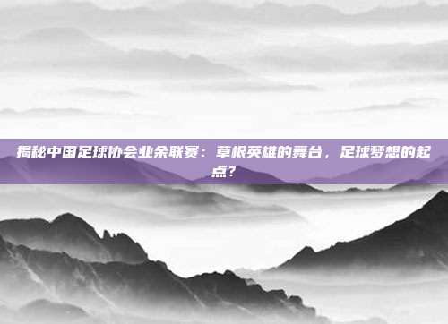 揭秘中国足球协会业余联赛：草根英雄的舞台，足球梦想的起点？