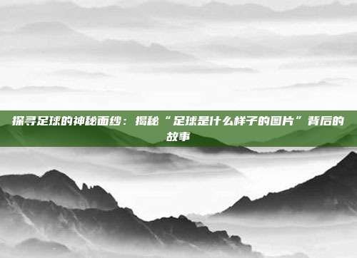 探寻足球的神秘面纱：揭秘“足球是什么样子的图片”背后的故事