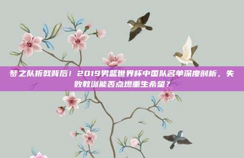 梦之队折戟背后！2019男篮世界杯中国队名单深度剖析，失败教训能否点燃重生希望？