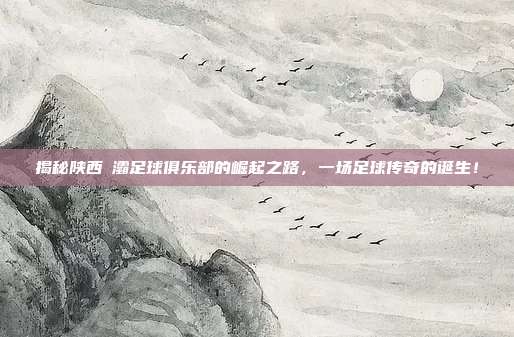 揭秘陕西浐灞足球俱乐部的崛起之路，一场足球传奇的诞生！