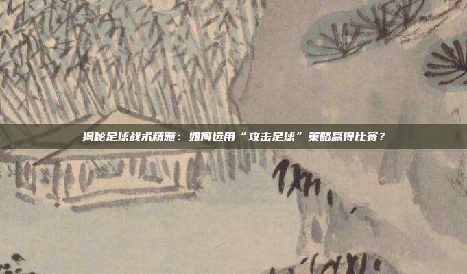揭秘足球战术精髓：如何运用“攻击足球”策略赢得比赛？