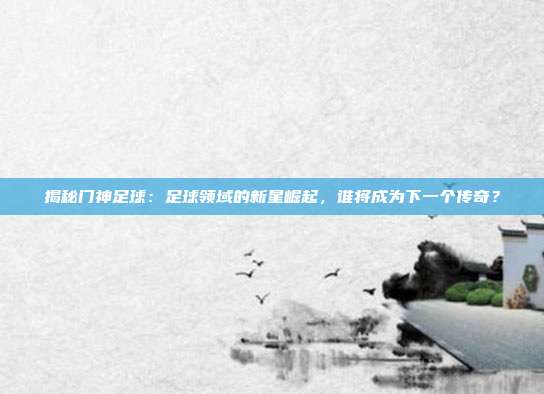揭秘门神足球:足球领域的新星崛起,谁将成为下一个传奇?