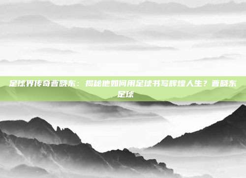 足球界传奇曹晓东：揭秘他如何用足球书写辉煌人生？曹晓东 足球