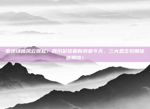 蜀地绿茵风云骤起！四川足球最新消息今天，三大悬念引爆球迷期待！