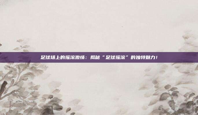 足球场上的摇滚激情：揭秘“足球摇滚”的独特魅力！