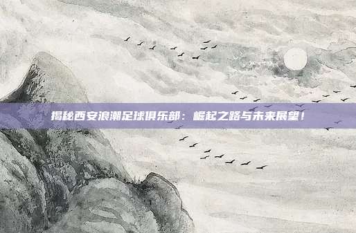 揭秘西安浪潮足球俱乐部:崛起之路与未来展望!