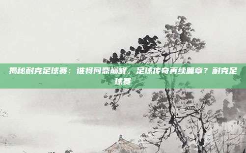 揭秘耐克足球赛：谁将问鼎巅峰，足球传奇再续篇章？耐克足球赛