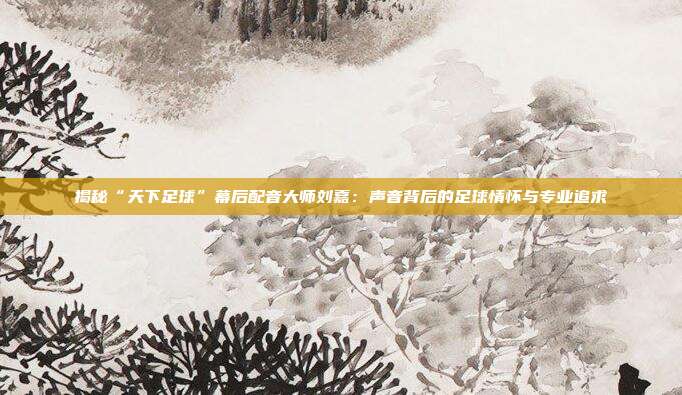 揭秘“天下足球”幕后配音大师刘嘉:声音背后的足球情怀与专业追求