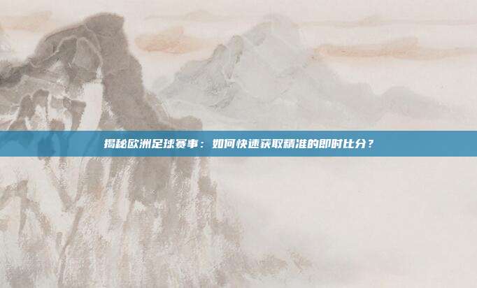 揭秘欧洲足球赛事：如何快速获取精准的即时比分？