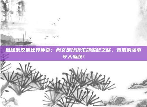 揭秘武汉足球界传奇:尚文足球俱乐部崛起之路,背后的故事令人惊叹!