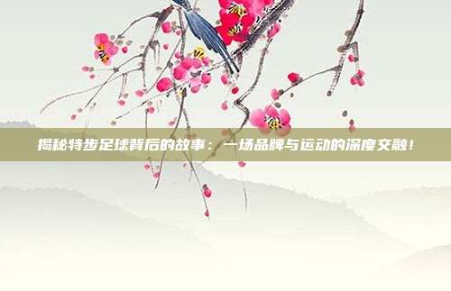 揭秘特步足球背后的故事：一场品牌与运动的深度交融！