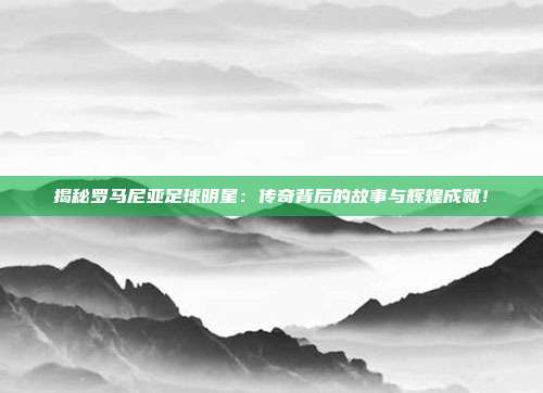揭秘罗马尼亚足球明星:传奇背后的故事与辉煌成就!
