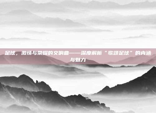 足球,激情与荣耀的交响曲——深度解析“歌颂足球”的内涵与魅力