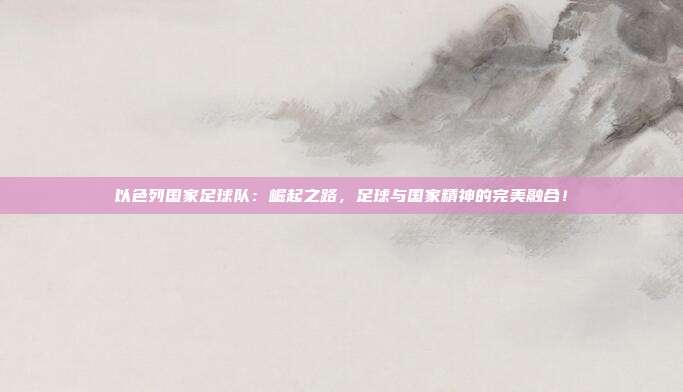以色列国家足球队：崛起之路，足球与国家精神的完美融合！