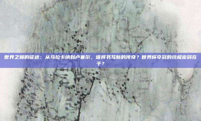 世界之巅的征途：从马拉卡纳到卢塞尔，谁将书写新的传奇？世界杯夺冠的终极密码在于？