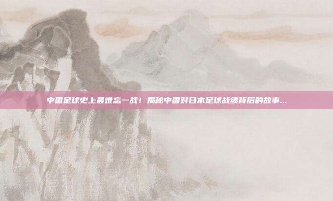 中国足球史上最难忘一战！揭秘中国对日本足球战绩背后的故事...