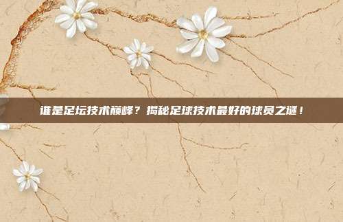 谁是足坛技术巅峰？揭秘足球技术最好的球员之谜！
