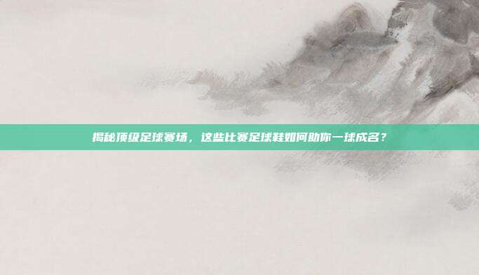 揭秘顶级足球赛场，这些比赛足球鞋如何助你一球成名？