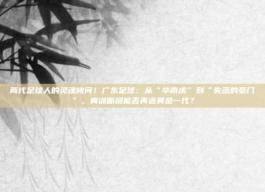 两代足球人的灵魂拷问！广东足球：从“华南虎”到“失落的豪门”，青训断层能否再造黄金一代？