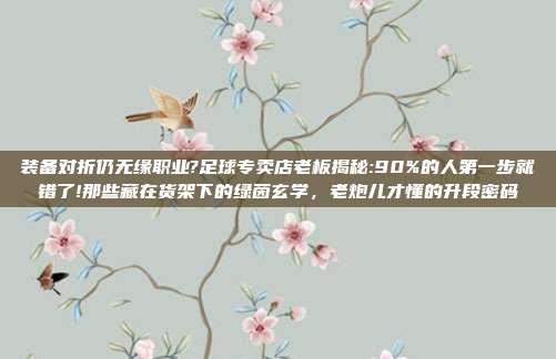 装备对折仍无缘职业?足球专卖店老板揭秘:90%的人第一步就错了!那些藏在货架下的绿茵玄学，老炮儿才懂的升段密码