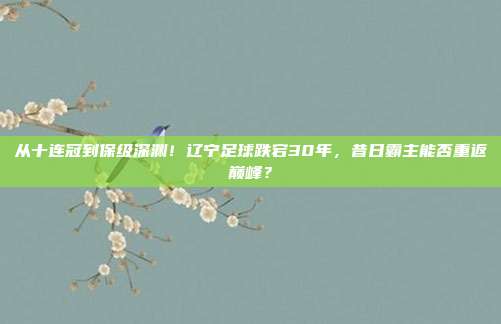 从十连冠到保级深渊！辽宁足球跌宕30年，昔日霸主能否重返巅峰？