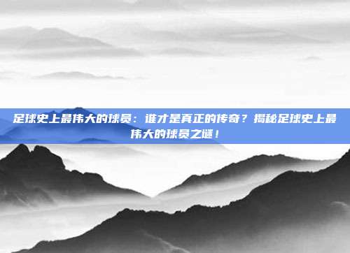 足球史上最伟大的球员:谁才是真正的传奇?揭秘足球史上最伟大的球员之谜!