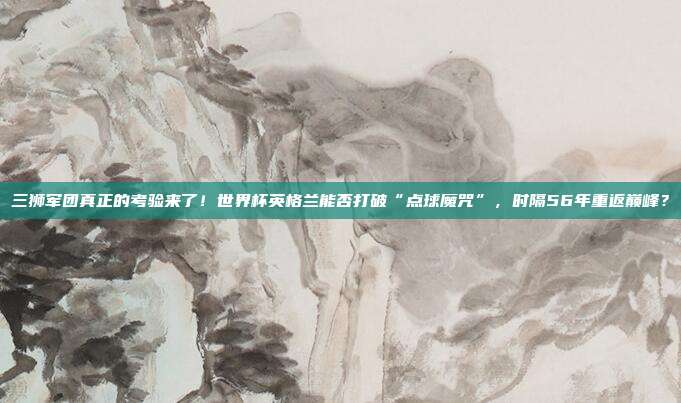 三狮军团真正的考验来了！世界杯英格兰能否打破“点球魔咒”，时隔56年重返巅峰？