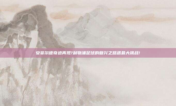 安菲尔德奇迹再现?利物浦足球的复兴之路遇最大挑战!