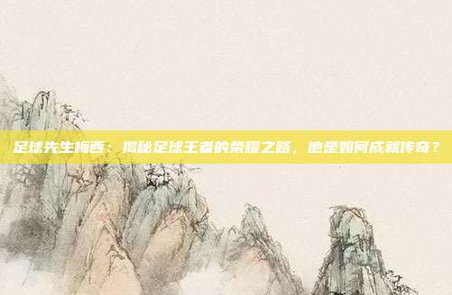 足球先生梅西：揭秘足球王者的荣耀之路，他是如何成就传奇？