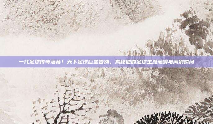 一代足球传奇落幕！天下足球巨星告别，揭秘他的足球生涯巅峰与离别瞬间