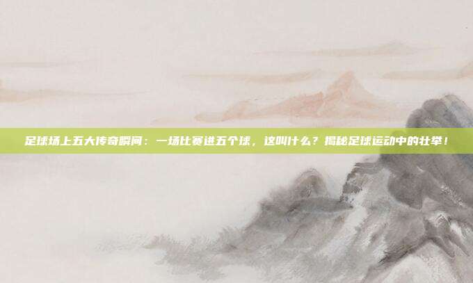 足球场上五大传奇瞬间：一场比赛进五个球，这叫什么？揭秘足球运动中的壮举！