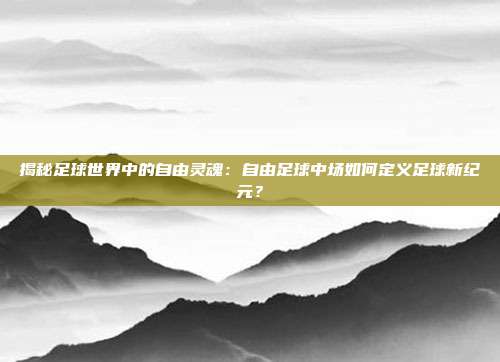 揭秘足球世界中的自由灵魂：自由足球中场如何定义足球新纪元？