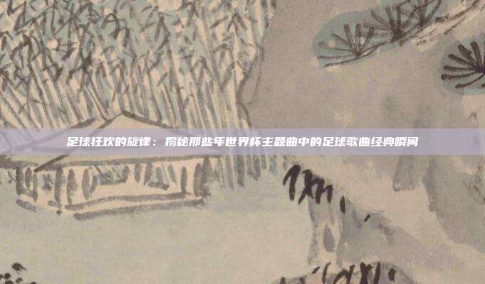 足球狂欢的旋律:揭秘那些年世界杯主题曲中的足球歌曲经典瞬间