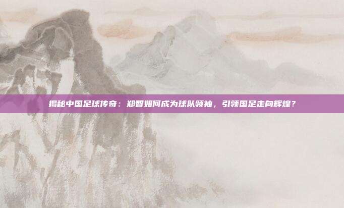 揭秘中国足球传奇：郑智如何成为球队领袖，引领国足走向辉煌？