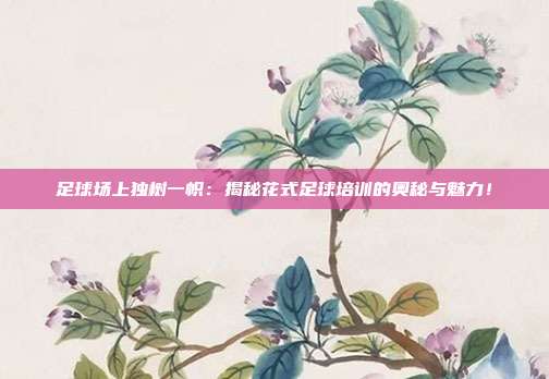足球场上独树一帜：揭秘花式足球培训的奥秘与魅力！
