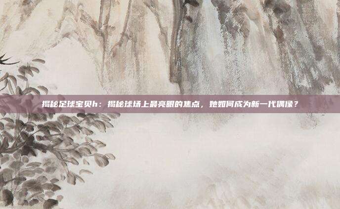 揭秘足球宝贝h:揭秘球场上最亮眼的焦点,她如何成为新一代偶像?