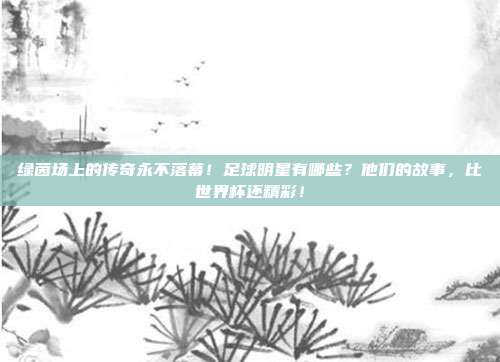 绿茵场上的传奇永不落幕！足球明星有哪些？他们的故事，比世界杯还精彩！