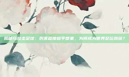 揭秘乌拉圭足球：厉害程度超乎想象，为何成为世界足坛劲旅？