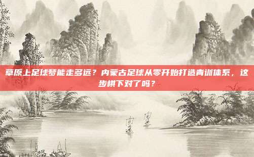 草原上足球梦能走多远？内蒙古足球从零开始打造青训体系，这步棋下对了吗？