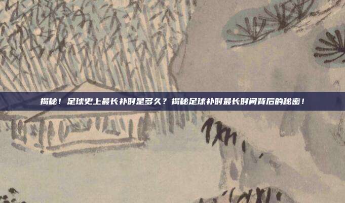 揭秘！足球史上最长补时是多久？揭秘足球补时最长时间背后的秘密！