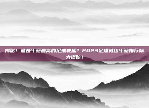 揭秘！谁是年薪最高的足球教练？2023足球教练年薪排行榜大揭秘！