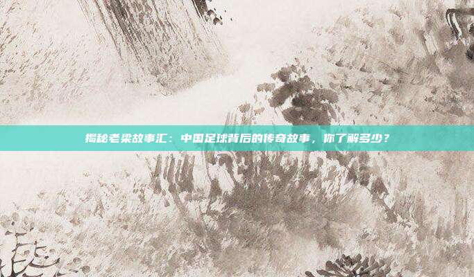 揭秘老梁故事汇：中国足球背后的传奇故事，你了解多少？