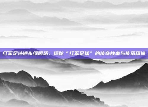 红军足迹遍布绿茵场：揭秘“红军足球”的传奇故事与传承精神