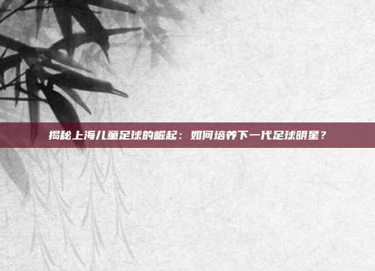 揭秘上海儿童足球的崛起：如何培养下一代足球明星？