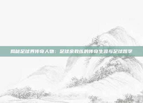 揭秘足球界传奇人物:足球余教练的传奇生涯与足球哲学