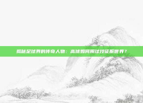 揭秘足球界的传奇人物：高俅如何用球技征服世界？