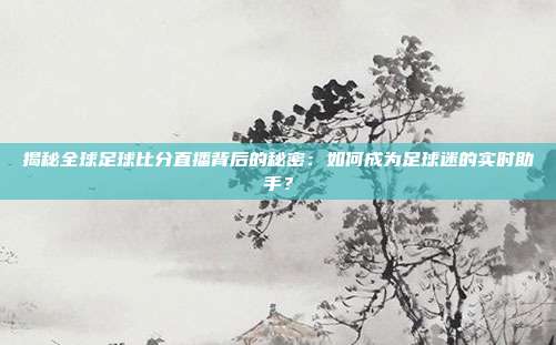 揭秘全球足球比分直播背后的秘密:如何成为足球迷的实时助手?