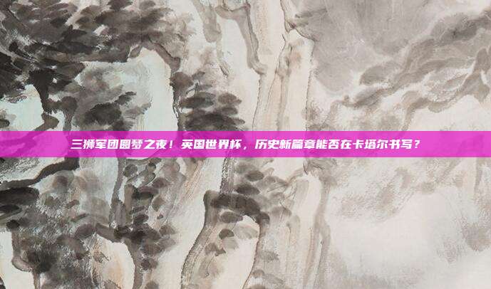 三狮军团圆梦之夜！英国世界杯，历史新篇章能否在卡塔尔书写？